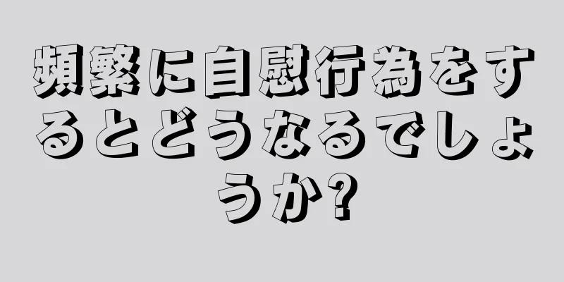 頻繁に自慰行為をするとどうなるでしょうか?
