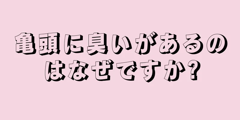 亀頭に臭いがあるのはなぜですか?