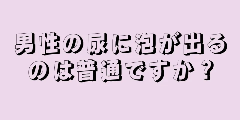 男性の尿に泡が出るのは普通ですか？