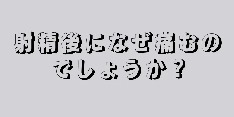 射精後になぜ痛むのでしょうか？