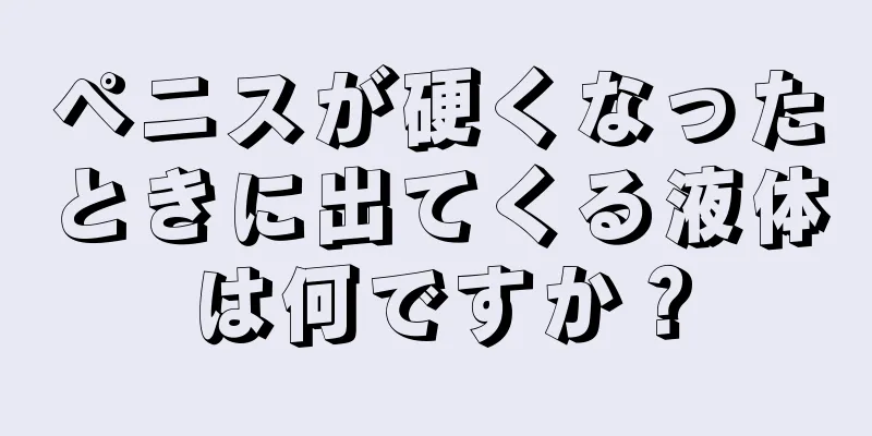 ペニスが硬くなったときに出てくる液体は何ですか？