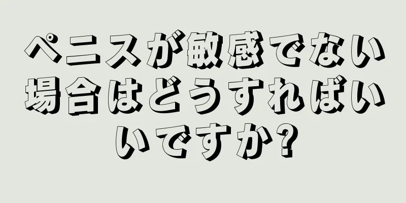 ペニスが敏感でない場合はどうすればいいですか?