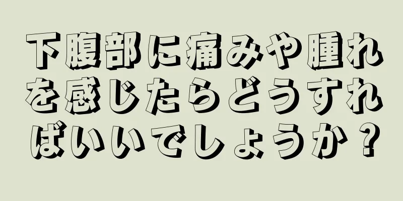 下腹部に痛みや腫れを感じたらどうすればいいでしょうか？