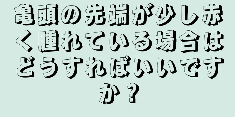 亀頭の先端が少し赤く腫れている場合はどうすればいいですか？