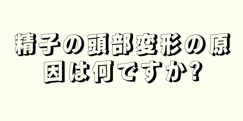 精子の頭部変形の原因は何ですか?