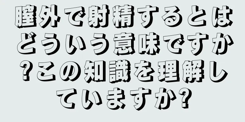 膣外で射精するとはどういう意味ですか?この知識を理解していますか?