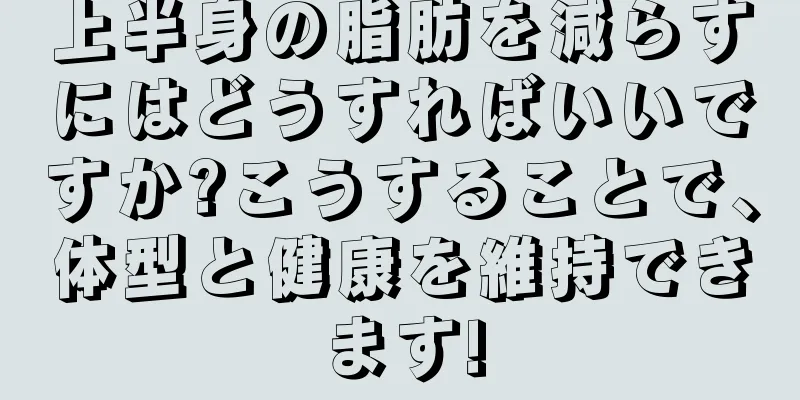 上半身の脂肪を減らすにはどうすればいいですか?こうすることで、体型と健康を維持できます!