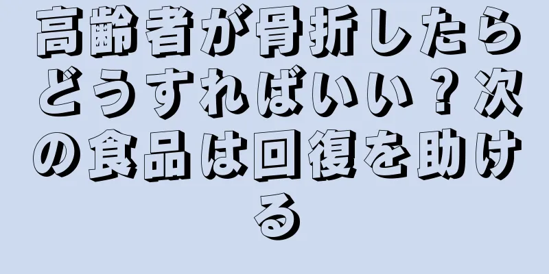 高齢者が骨折したらどうすればいい？次の食品は回復を助ける
