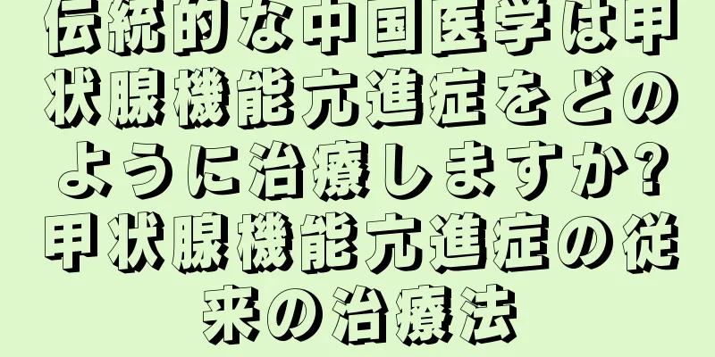 伝統的な中国医学は甲状腺機能亢進症をどのように治療しますか?甲状腺機能亢進症の従来の治療法