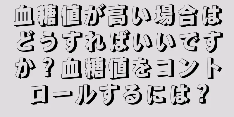 血糖値が高い場合はどうすればいいですか？血糖値をコントロールするには？