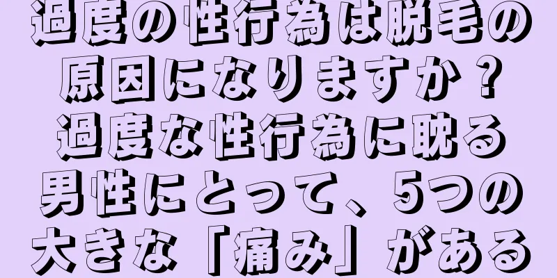 過度の性行為は脱毛の原因になりますか？過度な性行為に耽る男性にとって、5つの大きな「痛み」がある