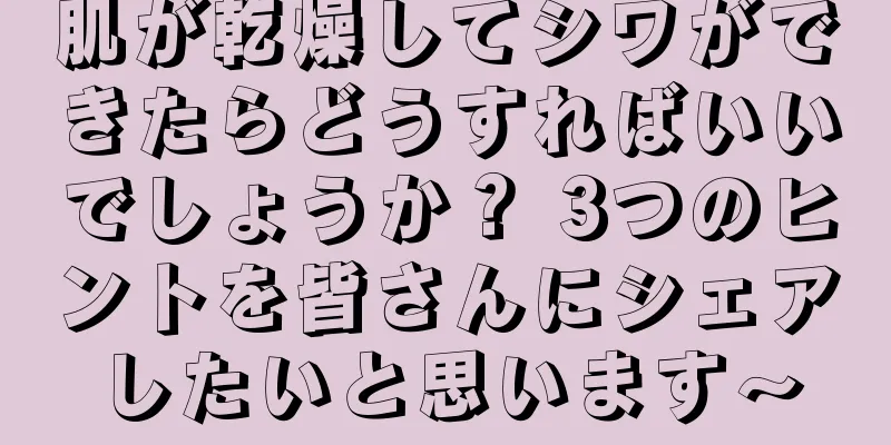 肌が乾燥してシワができたらどうすればいいでしょうか？ 3つのヒントを皆さんにシェアしたいと思います〜