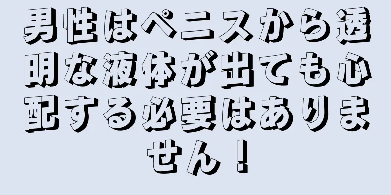 男性はペニスから透明な液体が出ても心配する必要はありません！
