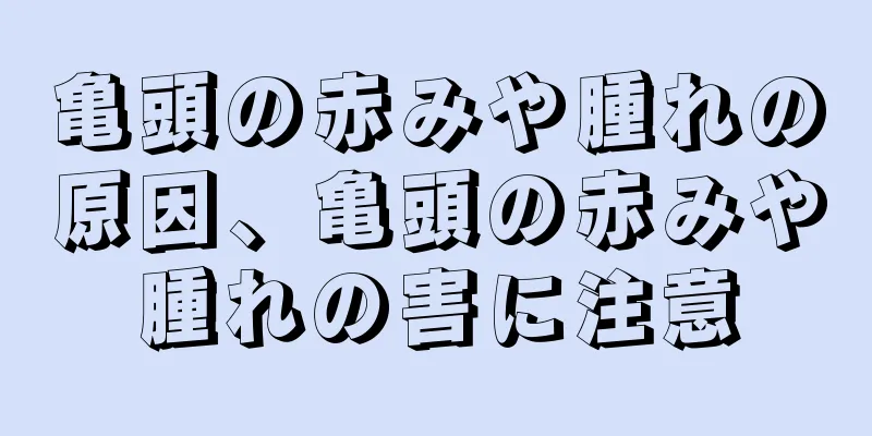 亀頭の赤みや腫れの原因、亀頭の赤みや腫れの害に注意