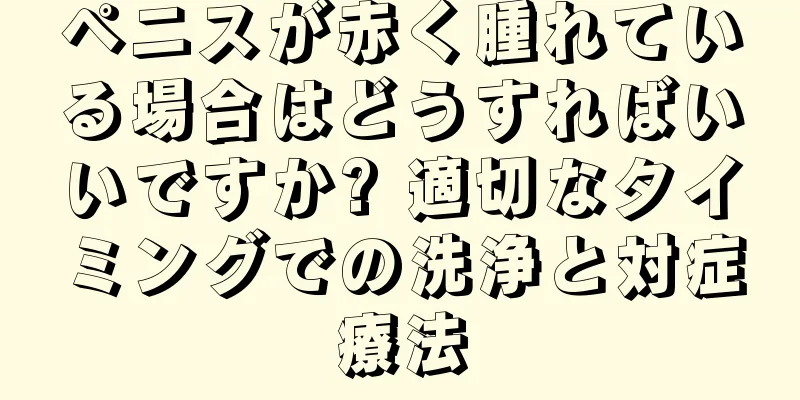 ペニスが赤く腫れている場合はどうすればいいですか? 適切なタイミングでの洗浄と対症療法