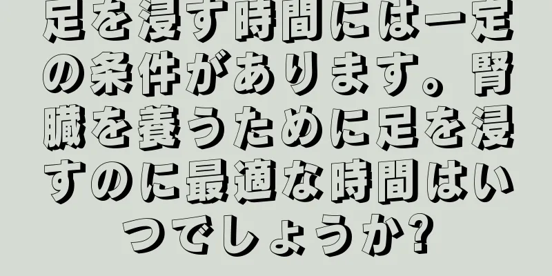 足を浸す時間には一定の条件があります。腎臓を養うために足を浸すのに最適な時間はいつでしょうか?