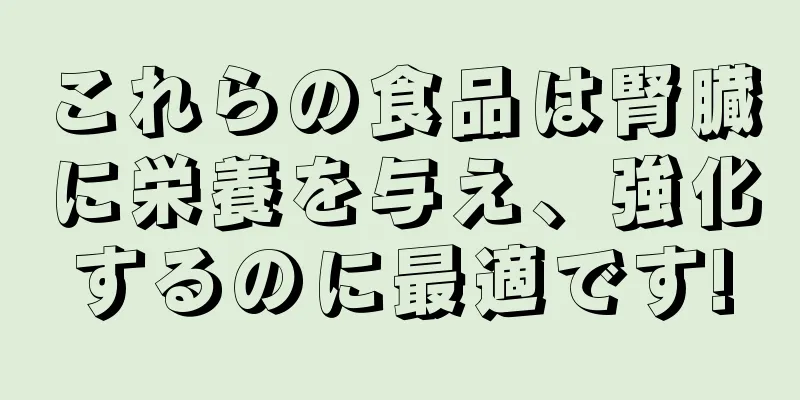 これらの食品は腎臓に栄養を与え、強化するのに最適です!