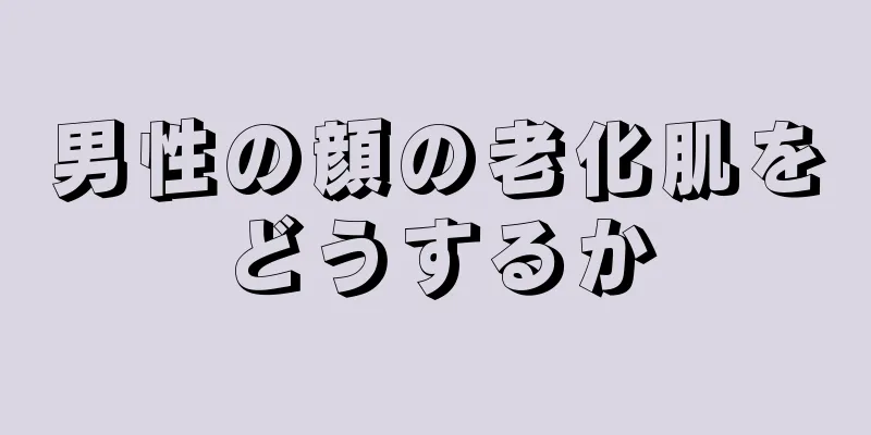 男性の顔の老化肌をどうするか