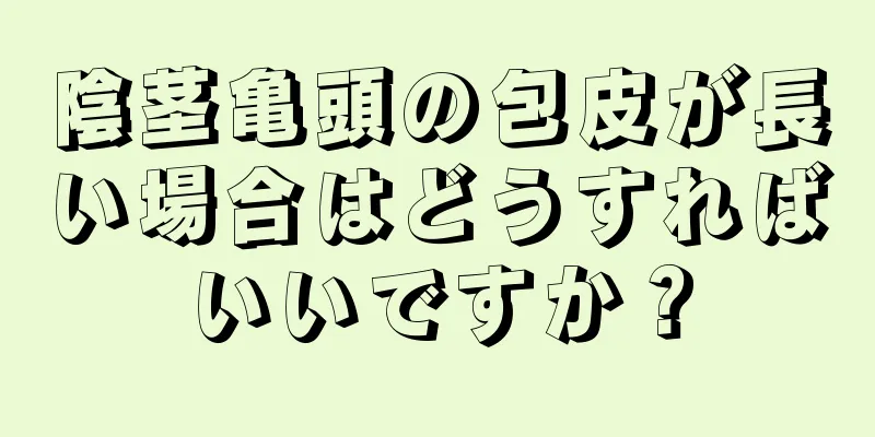 陰茎亀頭の包皮が長い場合はどうすればいいですか？