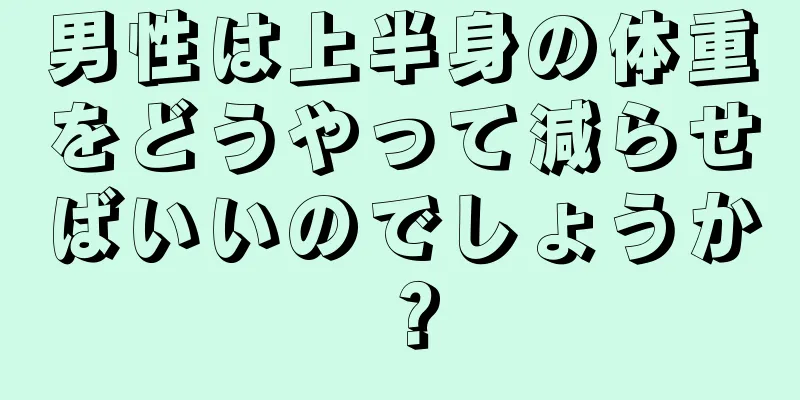 男性は上半身の体重をどうやって減らせばいいのでしょうか？