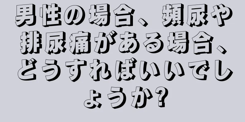 男性の場合、頻尿や排尿痛がある場合、どうすればいいでしょうか?
