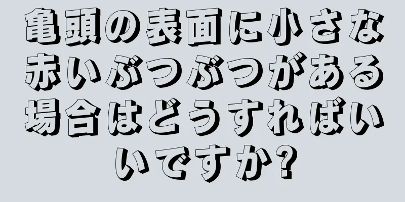 亀頭の表面に小さな赤いぶつぶつがある場合はどうすればいいですか?