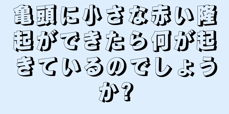 亀頭に小さな赤い隆起ができたら何が起きているのでしょうか?