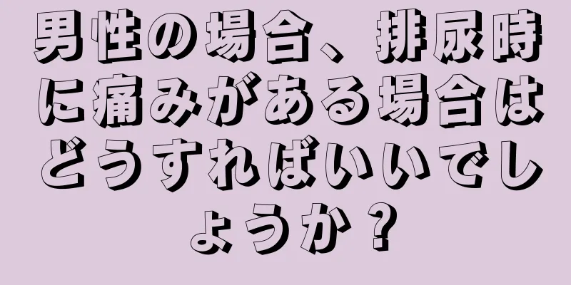 男性の場合、排尿時に痛みがある場合はどうすればいいでしょうか？