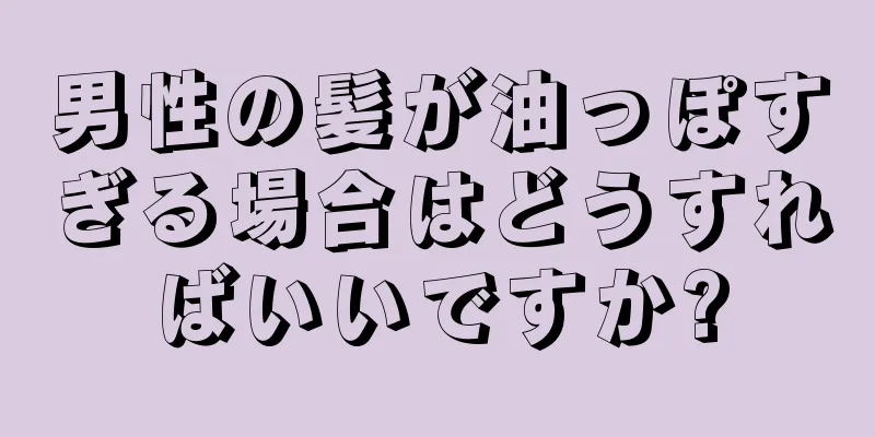 男性の髪が油っぽすぎる場合はどうすればいいですか?