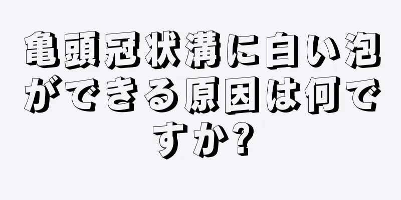 亀頭冠状溝に白い泡ができる原因は何ですか?