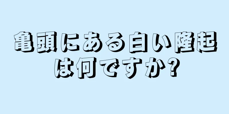 亀頭にある白い隆起は何ですか?