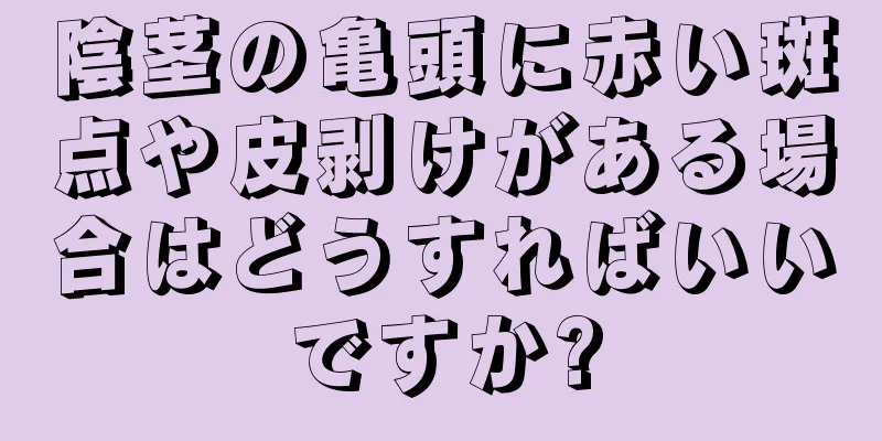 陰茎の亀頭に赤い斑点や皮剥けがある場合はどうすればいいですか?