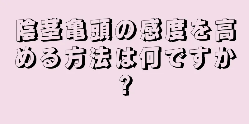 陰茎亀頭の感度を高める方法は何ですか?