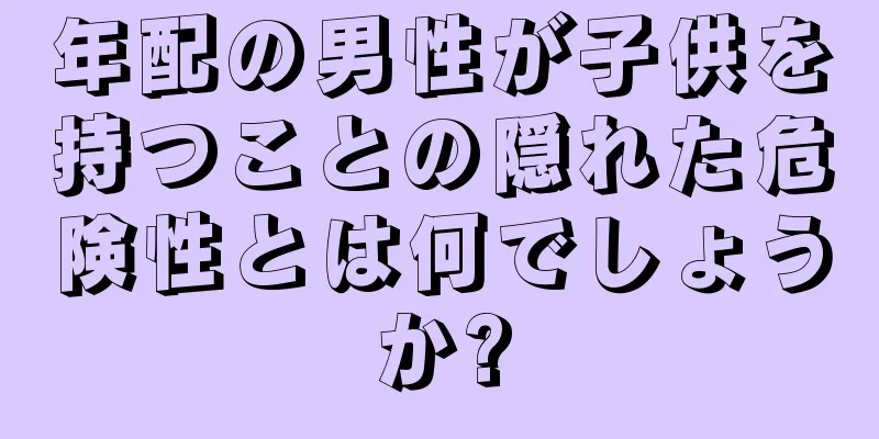 年配の男性が子供を持つことの隠れた危険性とは何でしょうか?
