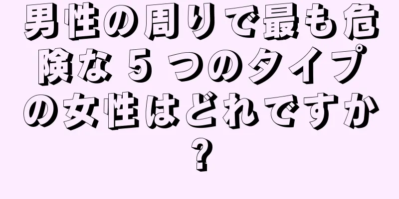 男性の周りで最も危険な 5 つのタイプの女性はどれですか?