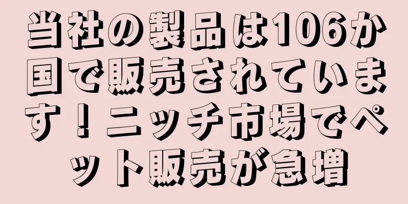 当社の製品は106か国で販売されています！ニッチ市場でペット販売が急増