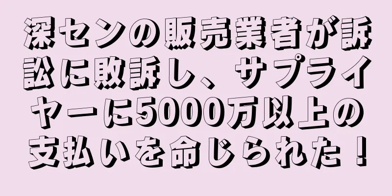 深センの販売業者が訴訟に敗訴し、サプライヤーに5000万以上の支払いを命じられた！