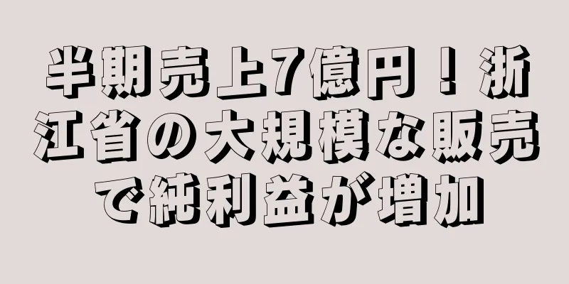 半期売上7億円！浙江省の大規模な販売で純利益が増加