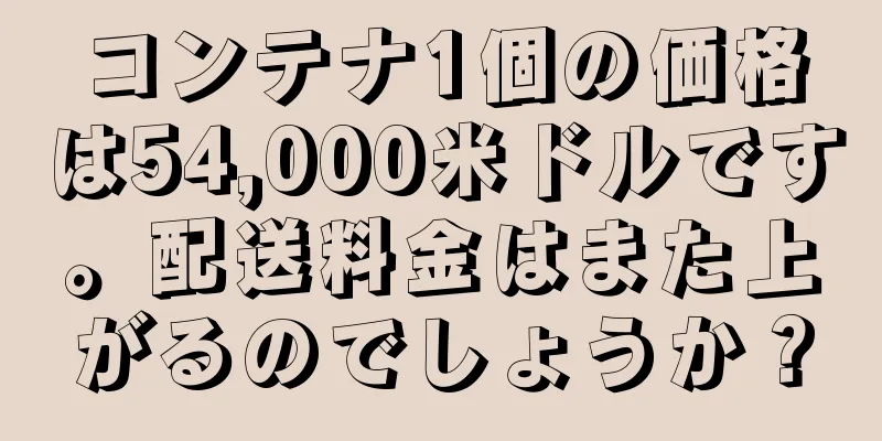 コンテナ1個の価格は54,000米ドルです。配送料金はまた上がるのでしょうか？