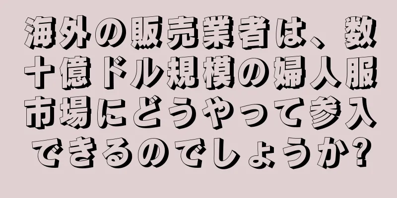 海外の販売業者は、数十億ドル規模の婦人服市場にどうやって参入できるのでしょうか?