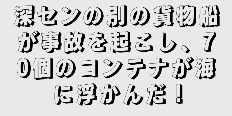 深センの別の貨物船が事故を起こし、70個のコンテナが海に浮かんだ！