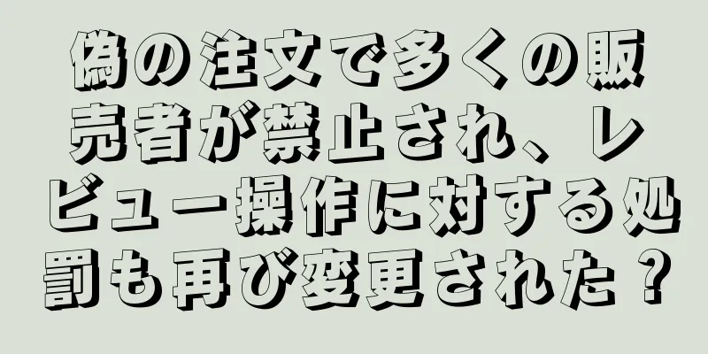 偽の注文で多くの販売者が禁止され、レビュー操作に対する処罰も再び変更された？