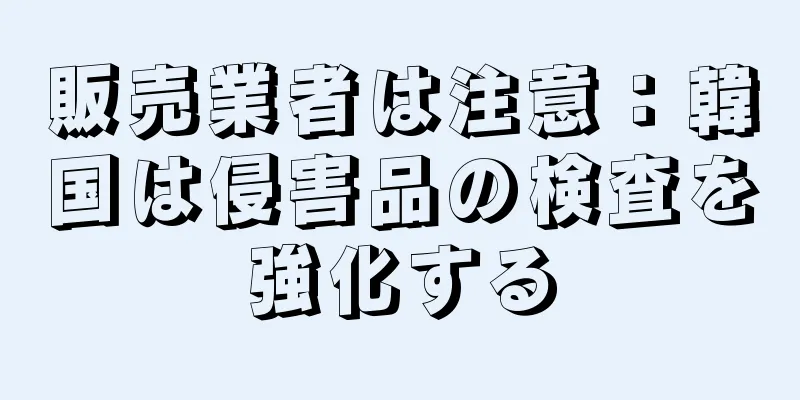 販売業者は注意：韓国は侵害品の検査を強化する